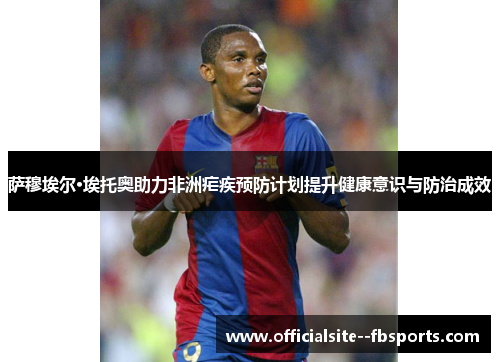 萨穆埃尔·埃托奥助力非洲疟疾预防计划提升健康意识与防治成效