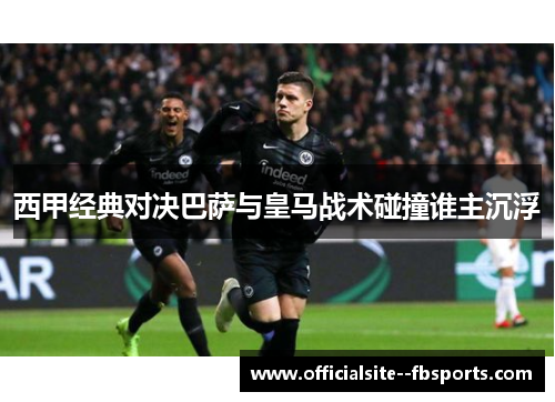 西甲经典对决巴萨与皇马战术碰撞谁主沉浮 西甲经典对决巴萨与皇马战术碰撞谁主沉浮
