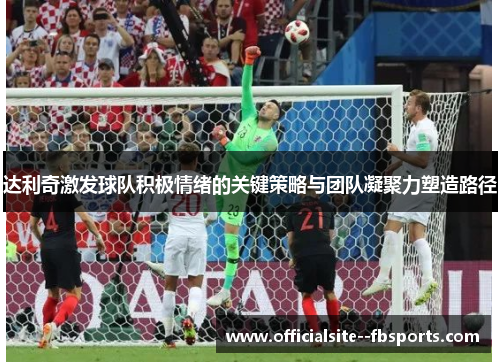 达利奇激发球队积极情绪的关键策略与团队凝聚力塑造路径