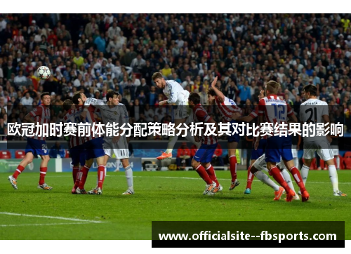 欧冠加时赛前体能分配策略分析及其对比赛结果的影响 欧冠加时赛前体能分配策略分析及其对比赛结果的影响