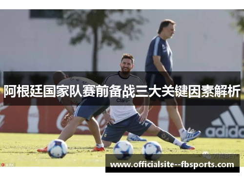 阿根廷国家队赛前备战三大关键因素解析 阿根廷国家队赛前备战三大关键因素解析