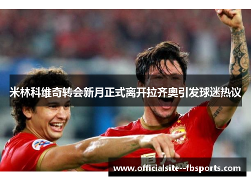 米林科维奇转会新月正式离开拉齐奥引发球迷热议 米林科维奇转会新月正式离开拉齐奥引发球迷热议
