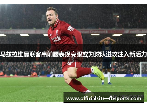马兹拉维曼联客串前腰表现亮眼或为球队进攻注入新活力 马兹拉维曼联客串前腰表现亮眼或为球队进攻注入新活力