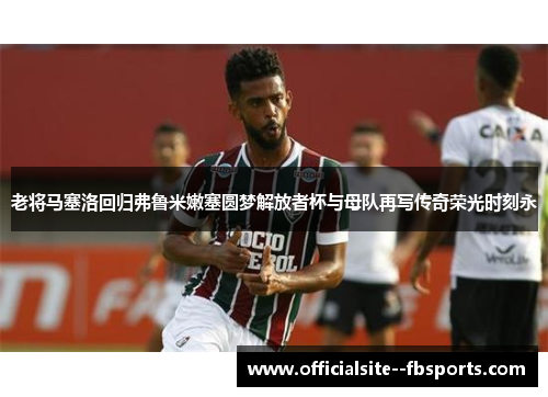 老将马塞洛回归弗鲁米嫩塞圆梦解放者杯与母队再写传奇荣光时刻永 老将马塞洛回归弗鲁米嫩塞圆梦解放者杯与母队再写传奇荣光时刻永